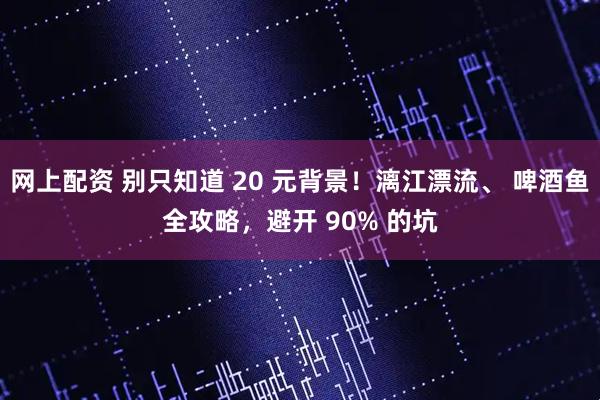 网上配资 别只知道 20 元背景!漓江漂流、 啤酒鱼全攻略,避开 90% 的坑