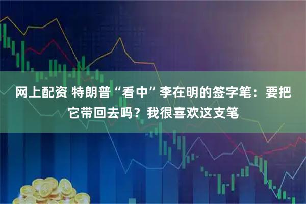 网上配资 特朗普“看中”李在明的签字笔:要把它带回去吗?我很喜欢这支笔