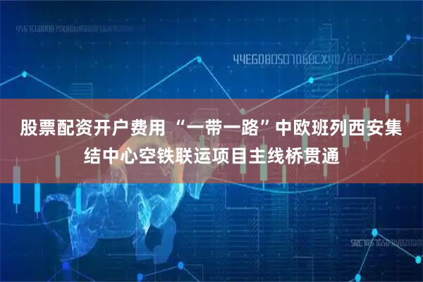股票配资开户费用 “一带一路”中欧班列西安集结中心空铁联运项目主线桥贯通
