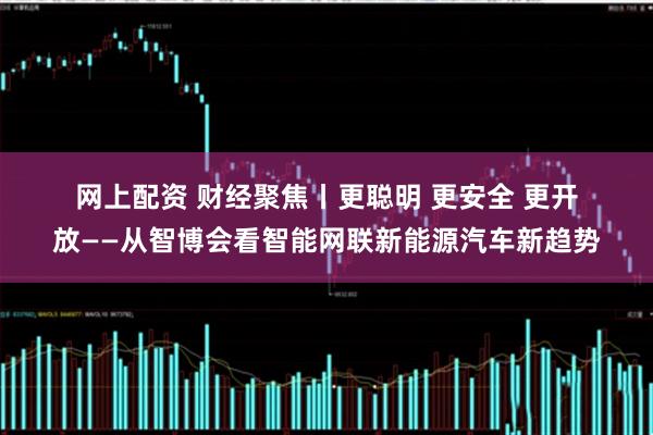 网上配资 财经聚焦丨更聪明&#32;更安全&#32;更开放——从智博会看智能网联新能源汽车新趋势