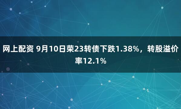 网上配资 9月10日荣23转债下跌1.38%，转股溢价率12.1%
