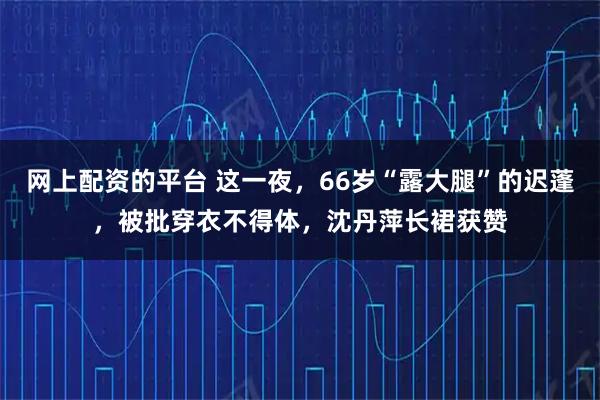 网上配资的平台 这一夜，66岁“露大腿”的迟蓬，被批穿衣不得体，沈丹萍长裙获赞