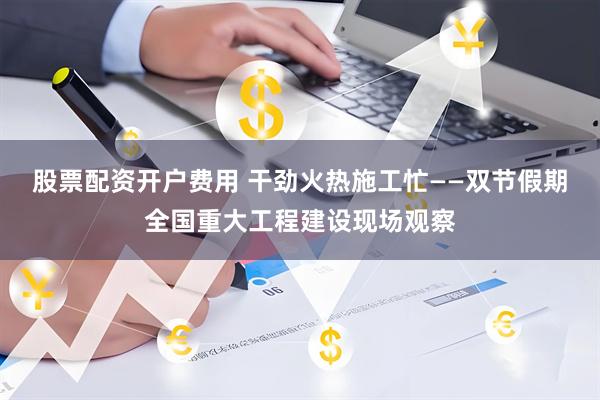 股票配资开户费用 干劲火热施工忙——双节假期全国重大工程建设现场观察