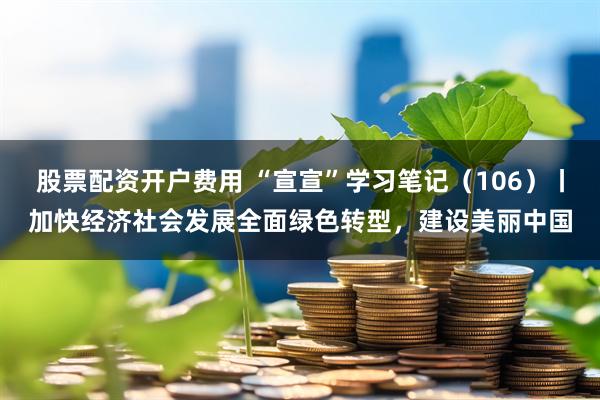 股票配资开户费用 “宣宣”学习笔记（106）丨加快经济社会发展全面绿色转型，建设美丽中国
