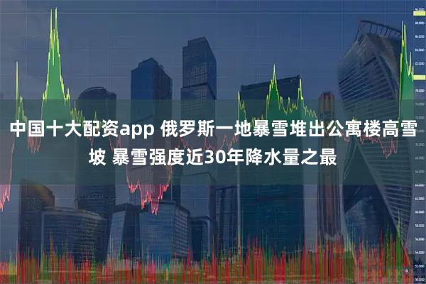 中国十大配资app 俄罗斯一地暴雪堆出公寓楼高雪坡 暴雪强度近30年降水量之最