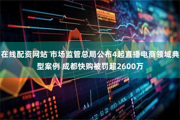 在线配资网站 市场监管总局公布4起直播电商领域典型案例 成都快购被罚超2600万