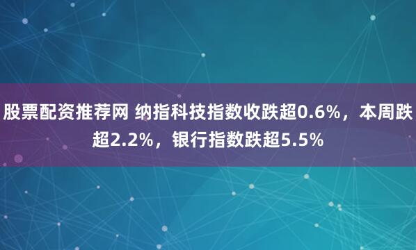 股票配资推荐网 纳指科技指数收跌超0.6%，本周跌超2.2%，银行指数跌超5.5%
