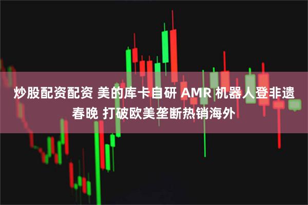 炒股配资配资 美的库卡自研 AMR 机器人登非遗春晚 打破欧美垄断热销海外