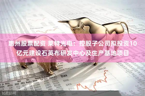 惠州股票配资 莱特光电：控股子公司拟投资10亿元建设石英布研发中心及生产基地项目