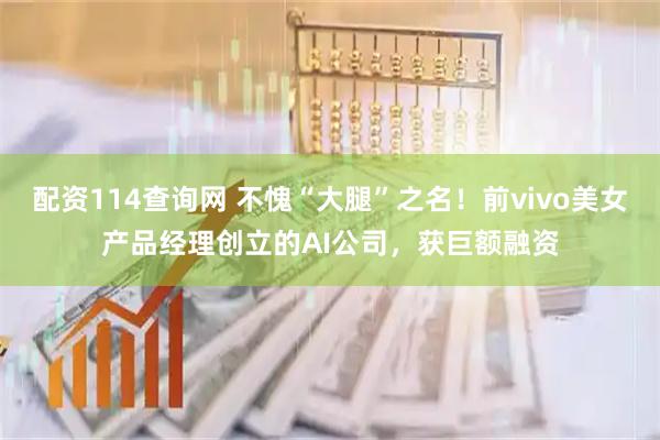 配资114查询网 不愧“大腿”之名！前vivo美女产品经理创立的AI公司，获巨额融资