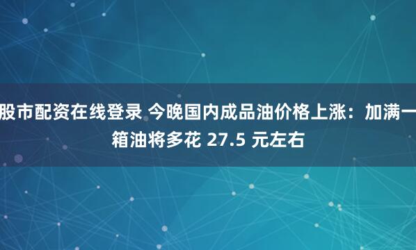股市配资在线登录 今晚国内成品油价格上涨：加满一箱油将多花 27.5 元左右
