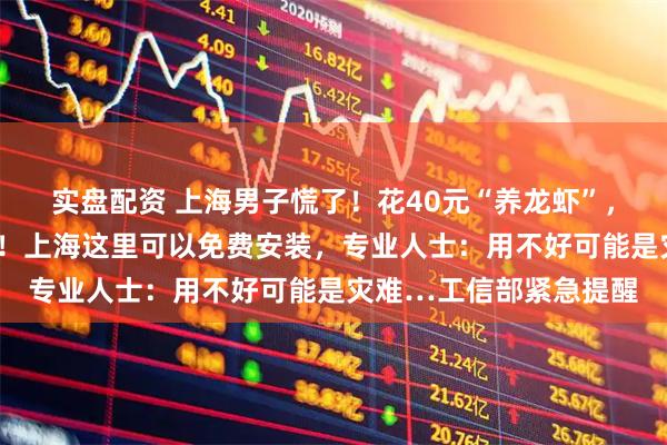 实盘配资 上海男子慌了！花40元“养龙虾”，5分钟后接到反诈电话！上海这里可以免费安装，专业人士：用不好可能是灾难…工信部紧急提醒