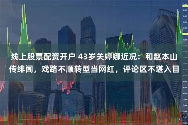 线上股票配资开户 43岁关婷娜近况:和赵本山传绯闻,戏路不顺转型当网红,评论区不堪入目
