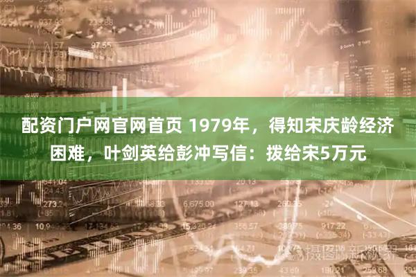 配资门户网官网首页 1979年，得知宋庆龄经济困难，叶剑英给彭冲写信：拨给宋5万元