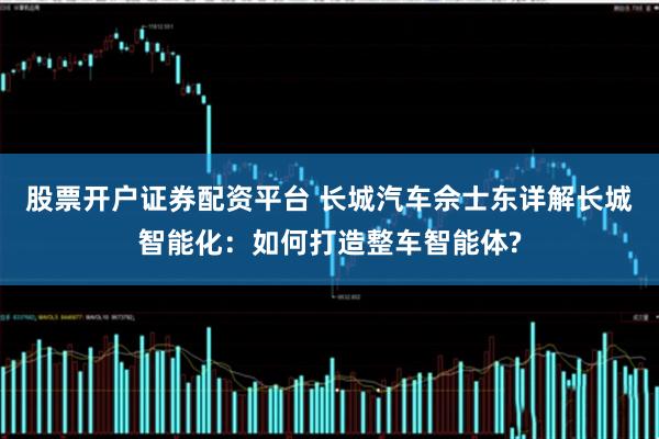 股票开户证券配资平台 长城汽车佘士东详解长城智能化:如何打造整车智能体?