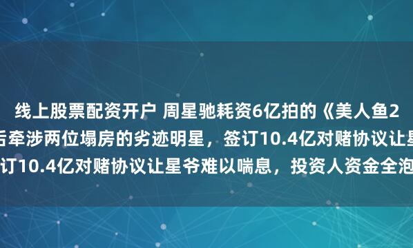 线上股票配资开户 周星驰耗资6亿拍的《美人鱼2》，八年未能上映，背后牵涉两位塌房的劣迹明星，签订10.4亿对赌协议让星爷难以喘息，投资人资金全泡汤