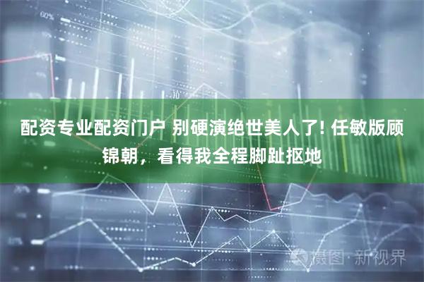 配资专业配资门户 别硬演绝世美人了! 任敏版顾锦朝，看得我全程脚趾抠地