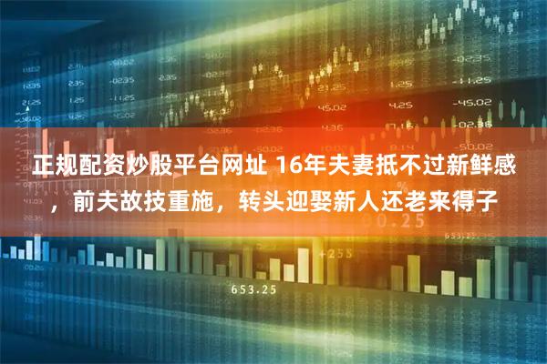 正规配资炒股平台网址 16年夫妻抵不过新鲜感，前夫故技重施，转头迎娶新人还老来得子