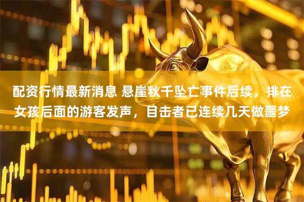 配资行情最新消息 悬崖秋千坠亡事件后续，排在女孩后面的游客发声，目击者已连续几天做噩梦