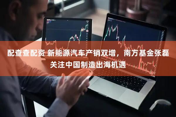 配查查配资 新能源汽车产销双增，南方基金张磊关注中国制造出海机遇