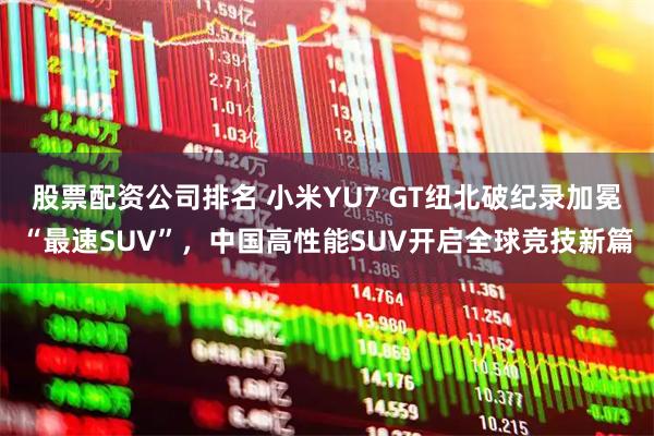 股票配资公司排名 小米YU7 GT纽北破纪录加冕“最速SUV”，中国高性能SUV开启全球竞技新篇
