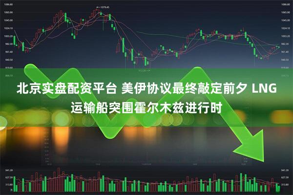 北京实盘配资平台 美伊协议最终敲定前夕 LNG运输船突围霍尔木兹进行时