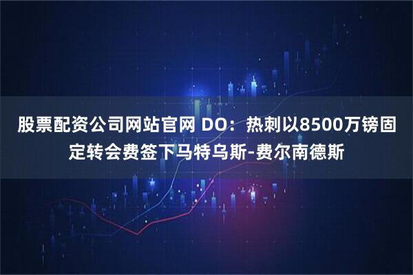 股票配资公司网站官网 DO：热刺以8500万镑固定转会费签下马特乌斯-费尔南德斯