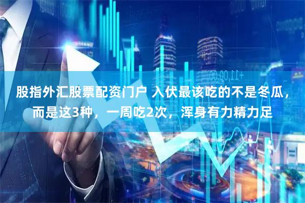 股指外汇股票配资门户 入伏最该吃的不是冬瓜，而是这3种，一周吃2次，浑身有力精力足