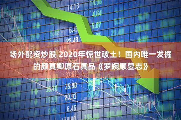 场外配资炒股 2020年惊世破土！国内唯一发掘的颜真卿原石真品《罗婉顺墓志》