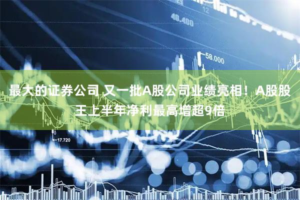 最大的证券公司 又一批A股公司业绩亮相！A股股王上半年净利最高增超9倍