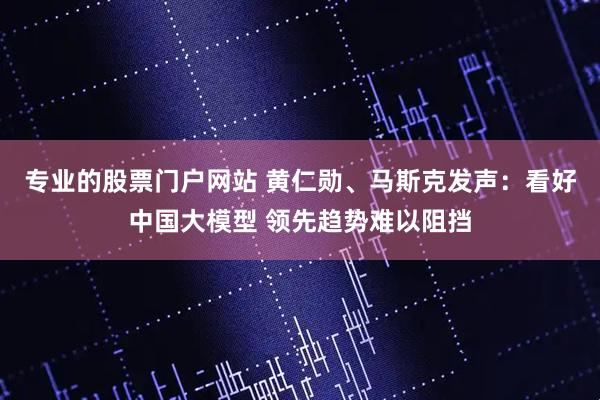 专业的股票门户网站 黄仁勋、马斯克发声：看好中国大模型 领先趋势难以阻挡