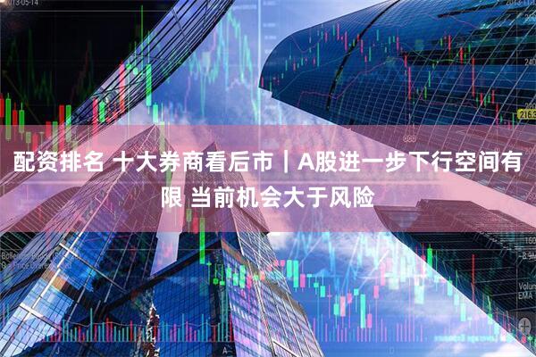 配资排名 十大券商看后市｜A股进一步下行空间有限 当前机会大于风险