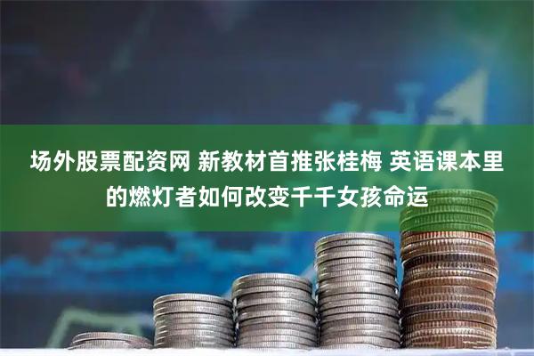 场外股票配资网 新教材首推张桂梅 英语课本里的燃灯者如何改变千千女孩命运